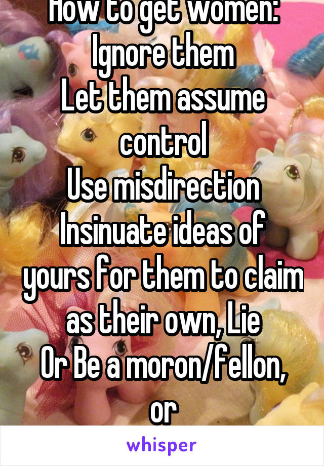 How to get women:
Ignore them
Let them assume control
Use misdirection
Insinuate ideas of yours for them to claim as their own, Lie
Or Be a moron/fellon, or
Be 6' abs money beard