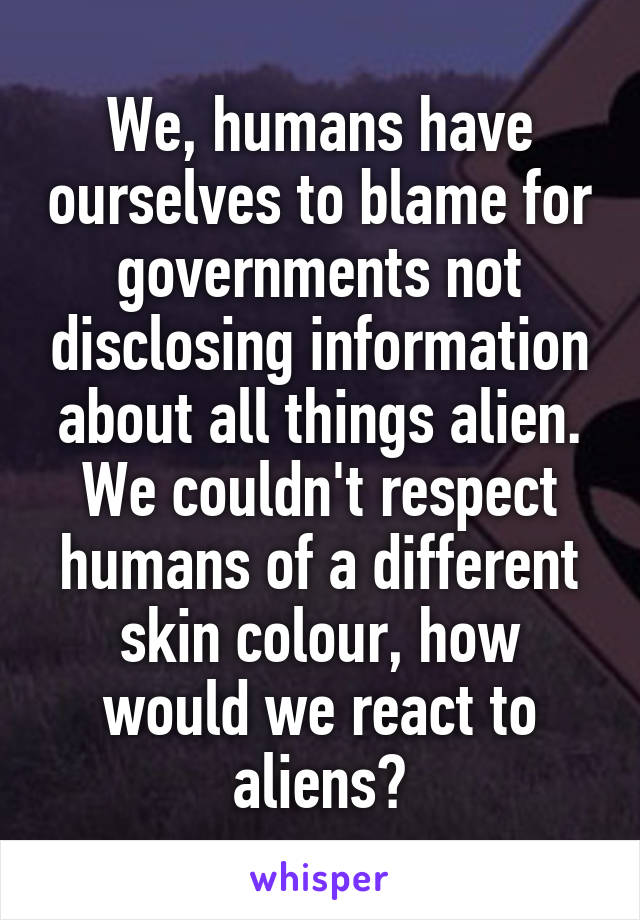 We, humans have ourselves to blame for governments not disclosing information about all things alien.
We couldn't respect humans of a different skin colour, how would we react to aliens?