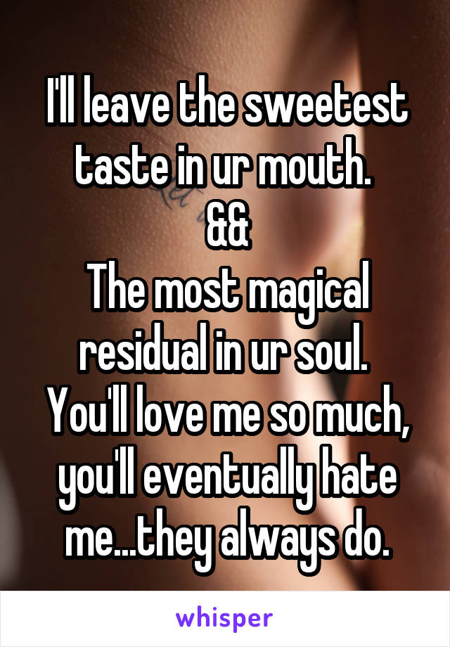 I'll leave the sweetest taste in ur mouth. 
&&
The most magical residual in ur soul. 
You'll love me so much, you'll eventually hate me...they always do.