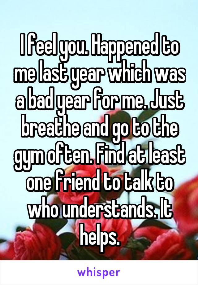 I feel you. Happened to me last year which was a bad year for me. Just breathe and go to the gym often. Find at least one friend to talk to who understands. It helps.