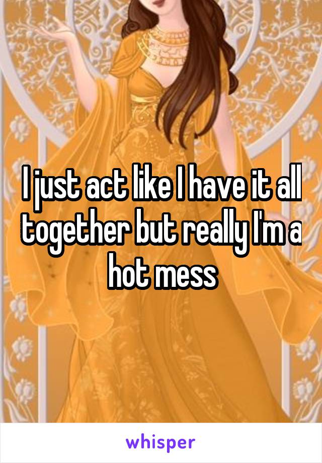 I just act like I have it all together but really I'm a hot mess