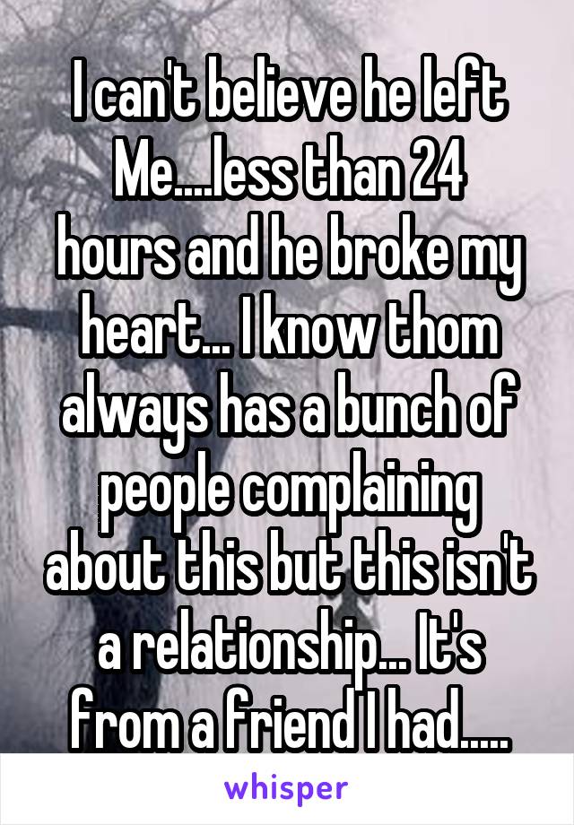 I can't believe he left
Me....less than 24 hours and he broke my heart... I know thom always has a bunch of people complaining about this but this isn't a relationship... It's from a friend I had.....