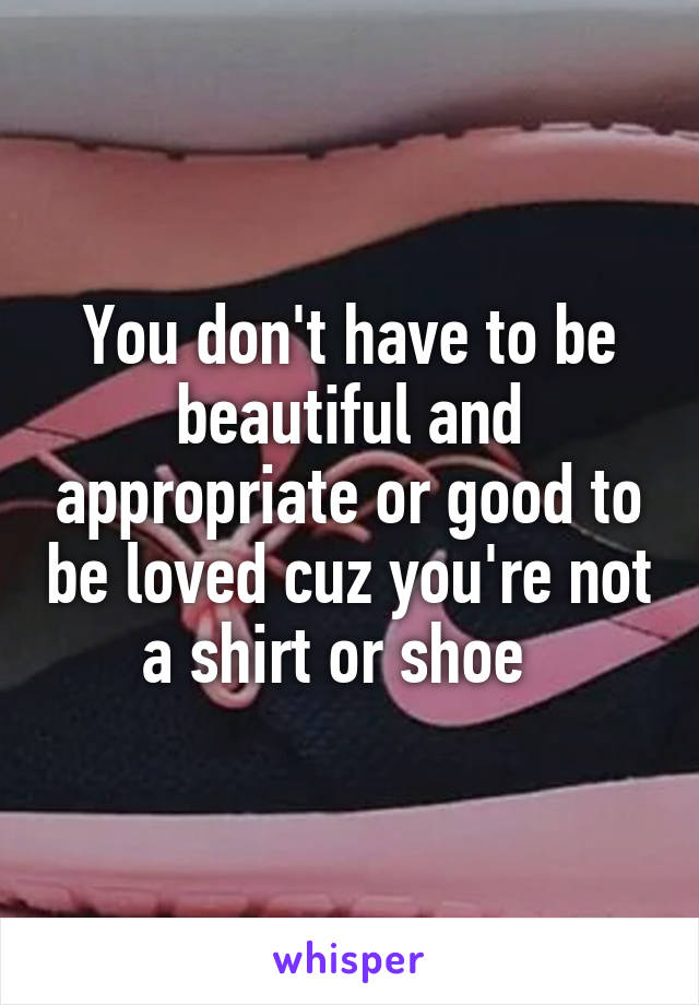 You don't have to be beautiful and appropriate or good to be loved cuz you're not a shirt or shoe  