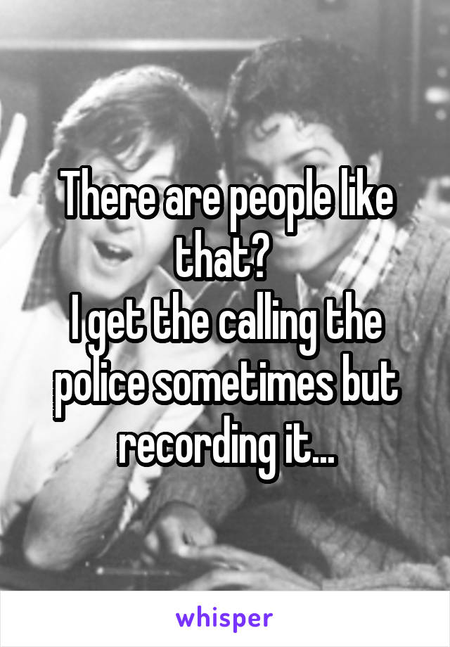 There are people like that? 
I get the calling the police sometimes but recording it...