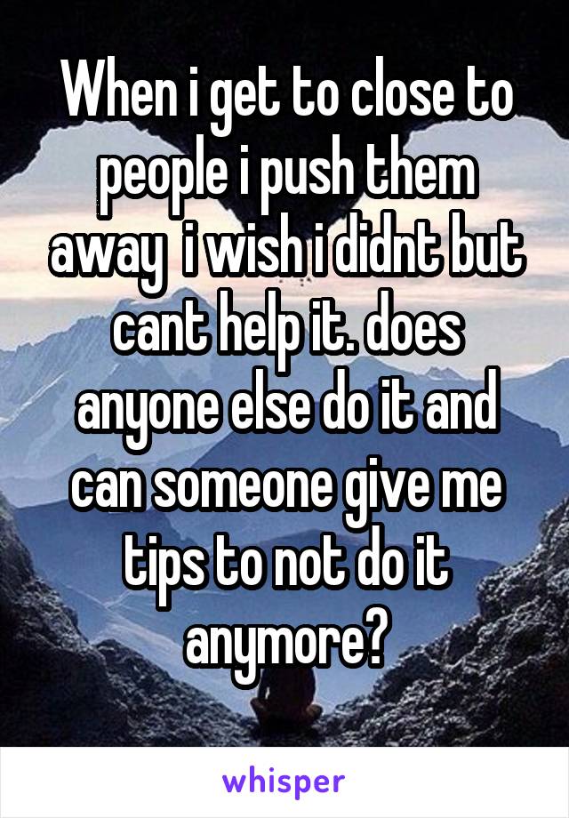 When i get to close to people i push them away  i wish i didnt but cant help it. does anyone else do it and can someone give me tips to not do it anymore?
