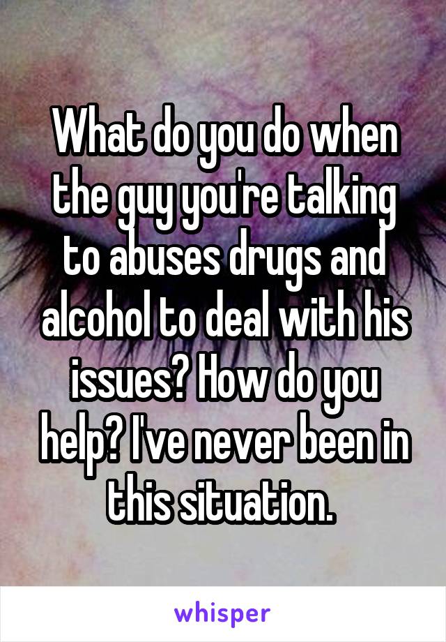 What do you do when the guy you're talking to abuses drugs and alcohol to deal with his issues? How do you help? I've never been in this situation. 