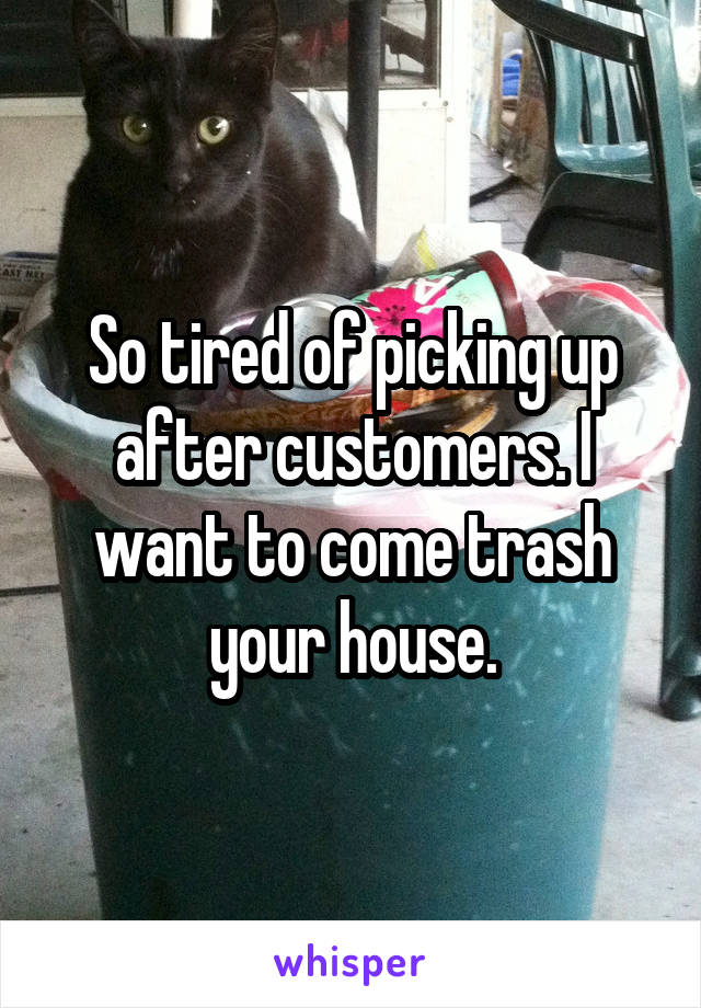 So tired of picking up after customers. I want to come trash your house.