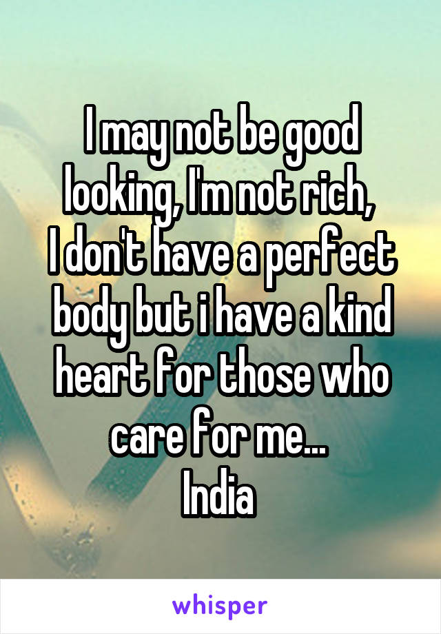 I may not be good looking, I'm not rich, 
I don't have a perfect body but i have a kind heart for those who care for me... 
India 