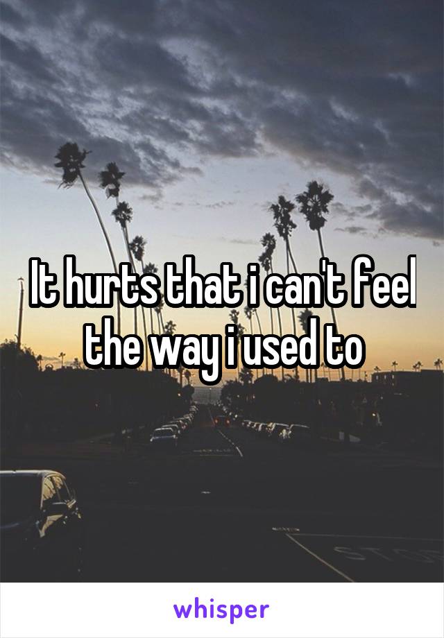 It hurts that i can't feel the way i used to