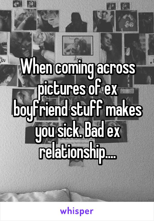 When coming across pictures of ex boyfriend stuff makes you sick. Bad ex relationship....