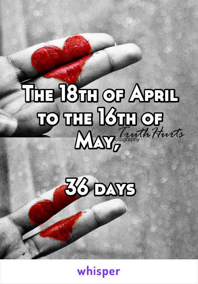 The 18th of April to the 16th of May, 

36 days