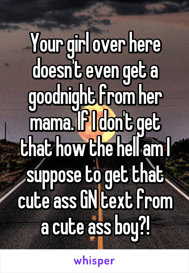 Your girl over here doesn't even get a goodnight from her mama. If I don't get that how the hell am I suppose to get that cute ass GN text from a cute ass boy?!