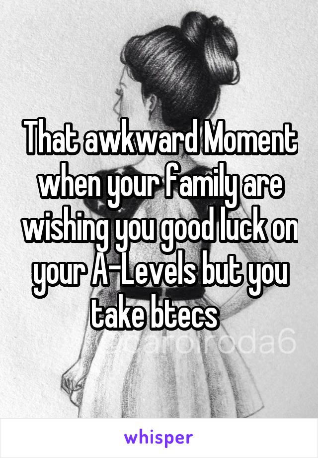 That awkward Moment when your family are wishing you good luck on your A-Levels but you take btecs  