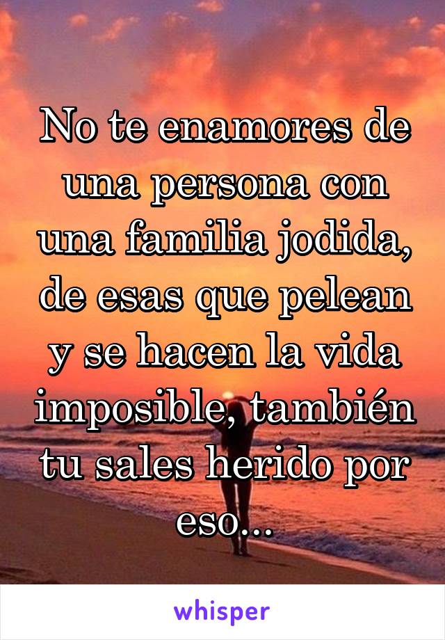 No te enamores de una persona con una familia jodida, de esas que pelean y se hacen la vida imposible, también tu sales herido por eso...