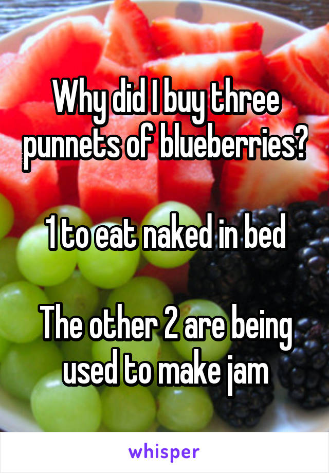 Why did I buy three punnets of blueberries?

1 to eat naked in bed

The other 2 are being used to make jam