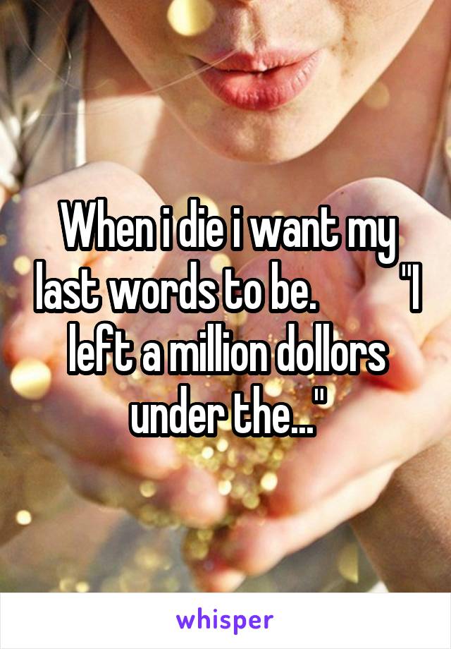 When i die i want my last words to be.          "I left a million dollors under the..."