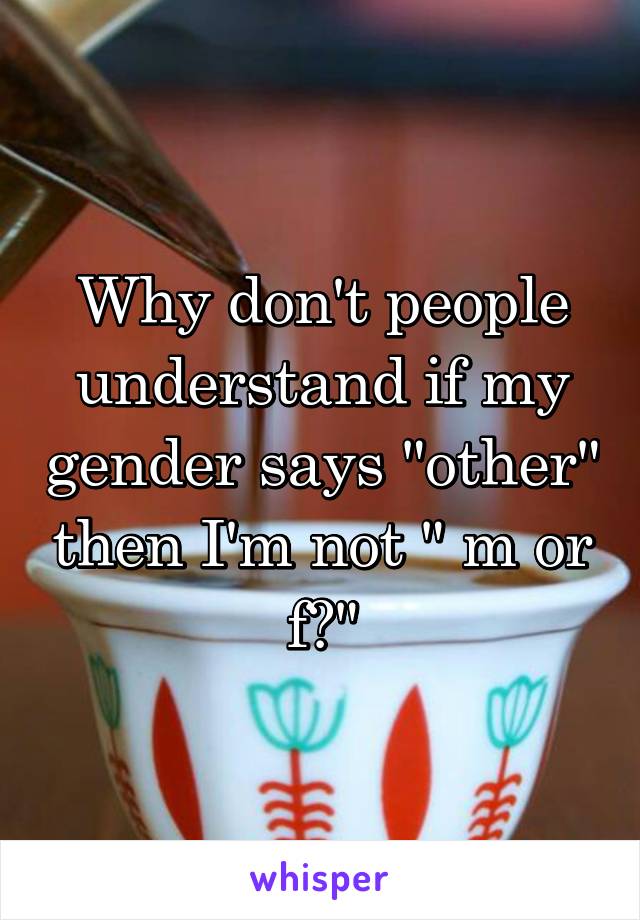 Why don't people understand if my gender says "other" then I'm not " m or f?"