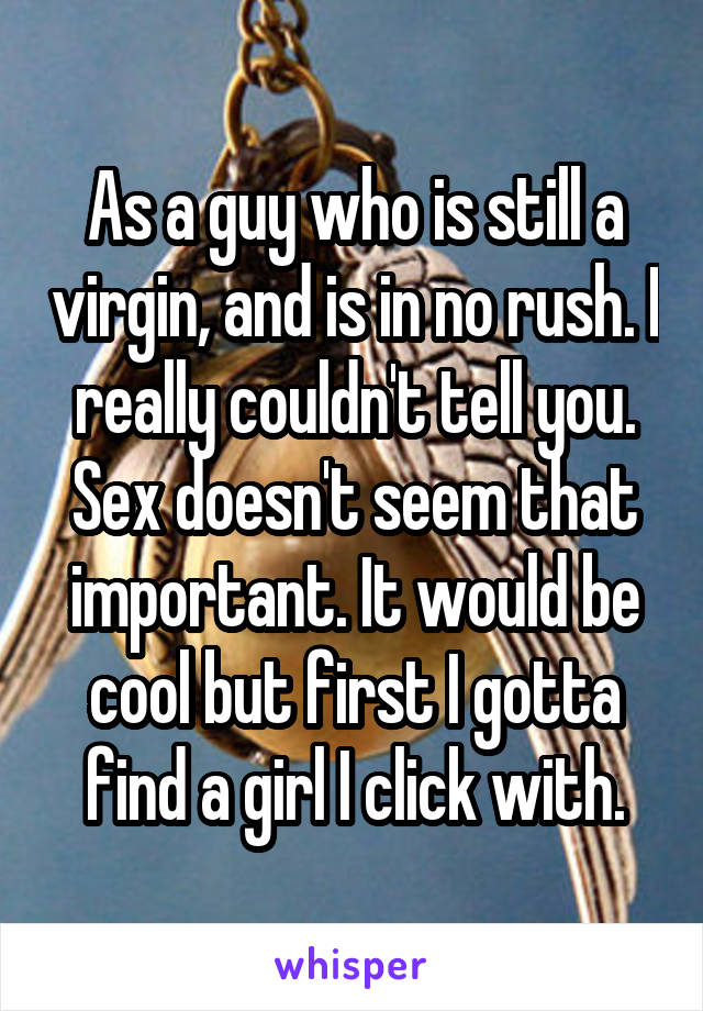 As a guy who is still a virgin, and is in no rush. I really couldn't tell you. Sex doesn't seem that important. It would be cool but first I gotta find a girl I click with.