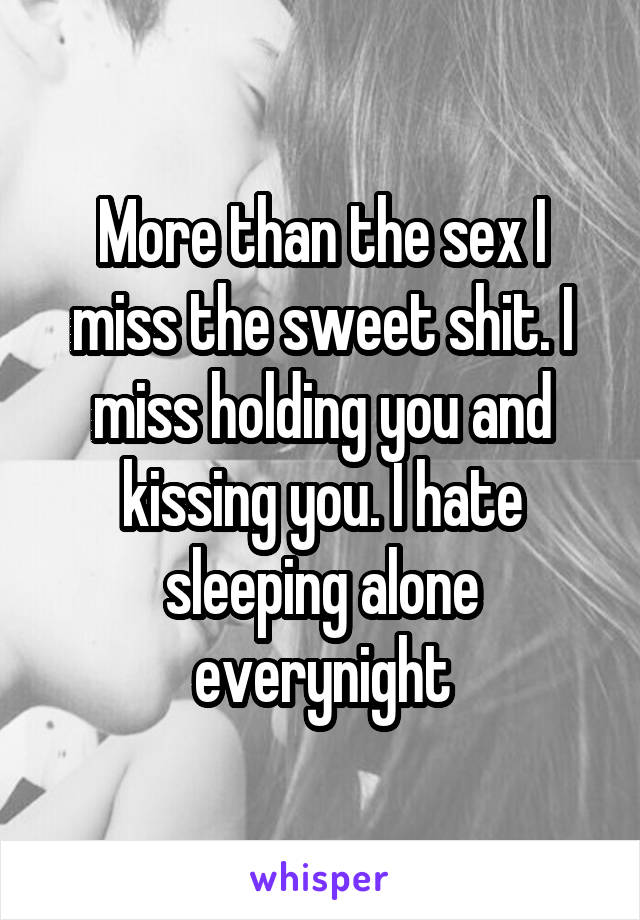 More than the sex I miss the sweet shit. I miss holding you and kissing you. I hate sleeping alone everynight