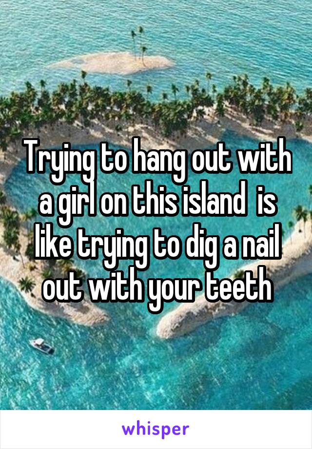 Trying to hang out with a girl on this island  is like trying to dig a nail out with your teeth