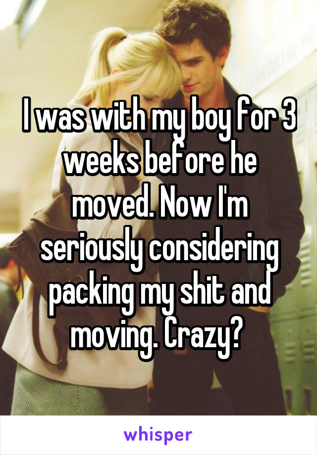 I was with my boy for 3 weeks before he moved. Now I'm seriously considering packing my shit and moving. Crazy? 