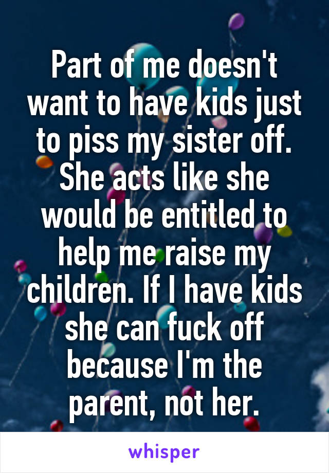 Part of me doesn't want to have kids just to piss my sister off. She acts like she would be entitled to help me raise my children. If I have kids she can fuck off because I'm the parent, not her.