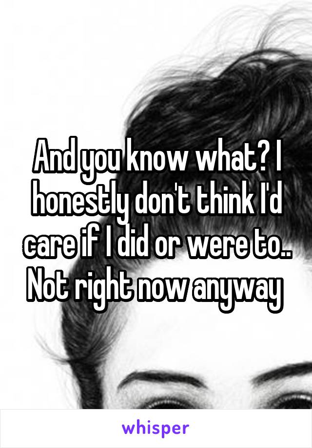 And you know what? I honestly don't think I'd care if I did or were to.. Not right now anyway 