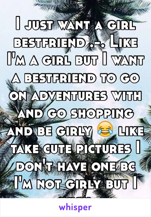 I just want a girl bestfriend .-. Like I'm a girl but I want a bestfriend to go on adventures with and go shopping and be girly 😂 like take cute pictures I don't have one bc I'm not girly but I wish