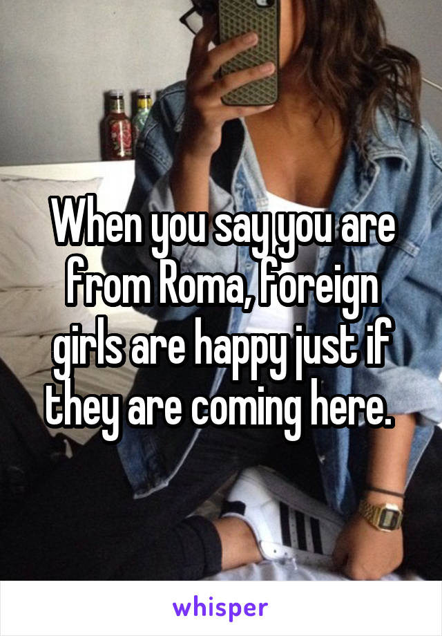 When you say you are from Roma, foreign girls are happy just if they are coming here. 