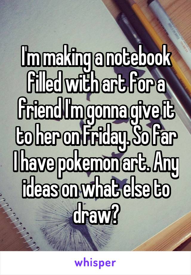 I'm making a notebook filled with art for a friend I'm gonna give it to her on Friday. So far I have pokemon art. Any ideas on what else to draw?