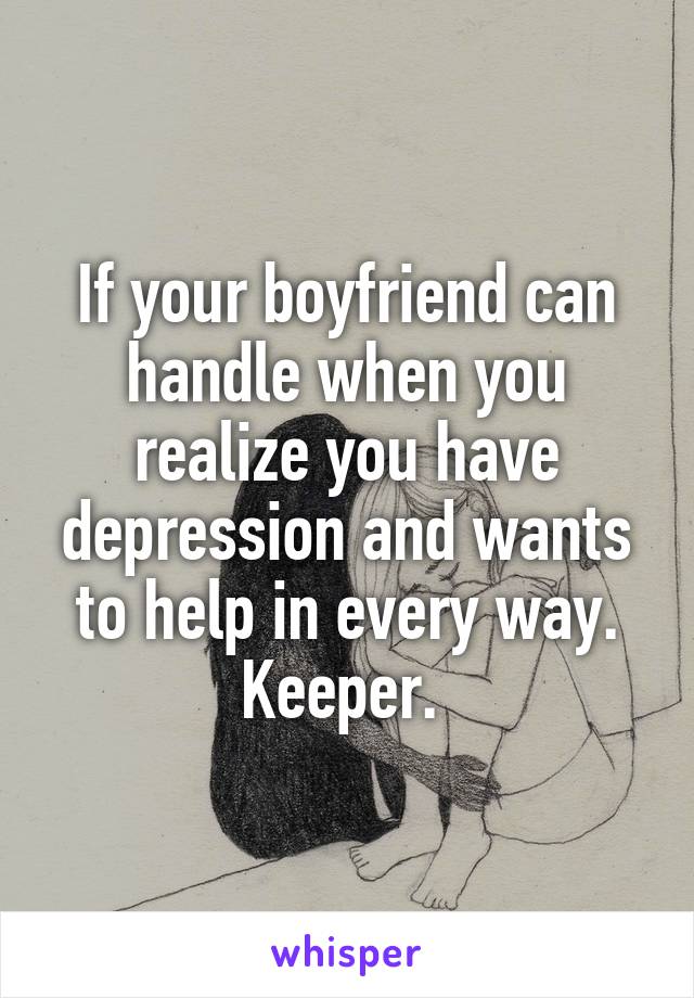 If your boyfriend can handle when you realize you have depression and wants to help in every way. Keeper. 