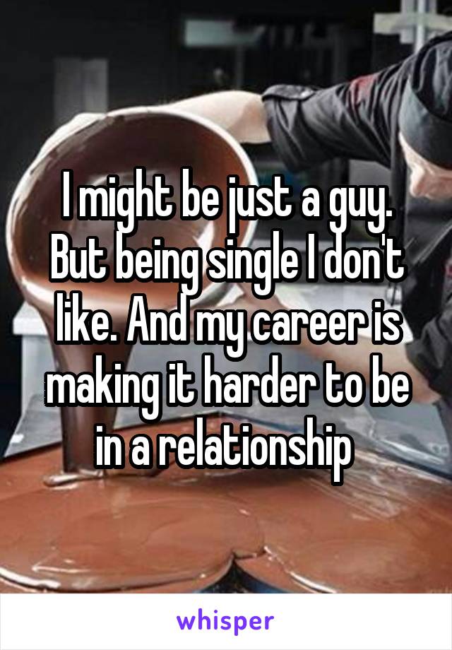 I might be just a guy. But being single I don't like. And my career is making it harder to be in a relationship 