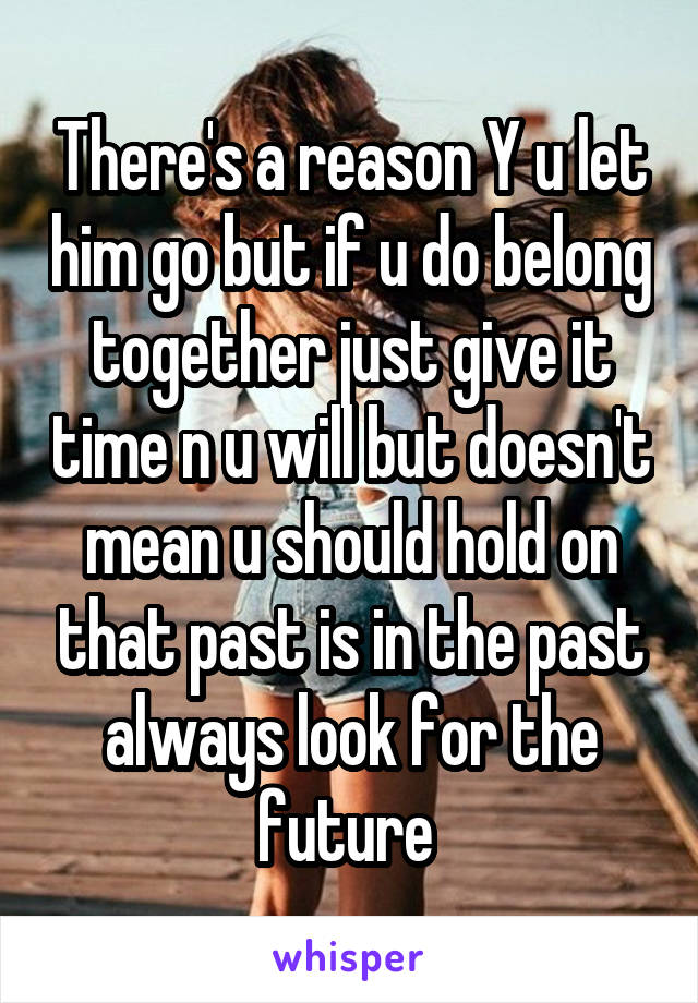 There's a reason Y u let him go but if u do belong together just give it time n u will but doesn't mean u should hold on that past is in the past always look for the future 