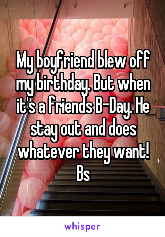 My boyfriend blew off my birthday. But when it's a friends B-Day. He stay out and does whatever they want! Bs