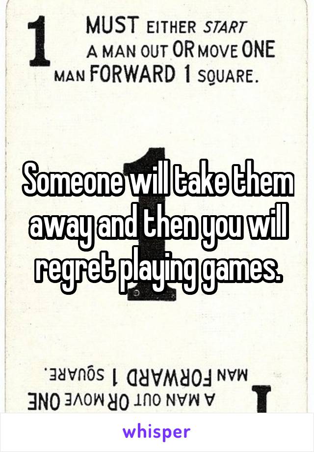 Someone will take them away and then you will regret playing games.