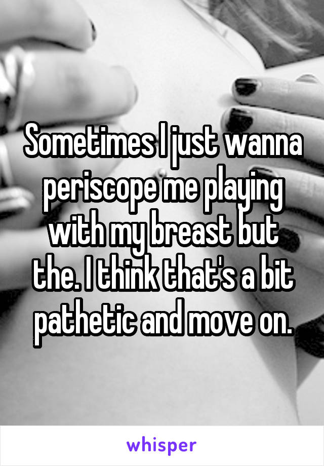 Sometimes I just wanna periscope me playing with my breast but the. I think that's a bit pathetic and move on.