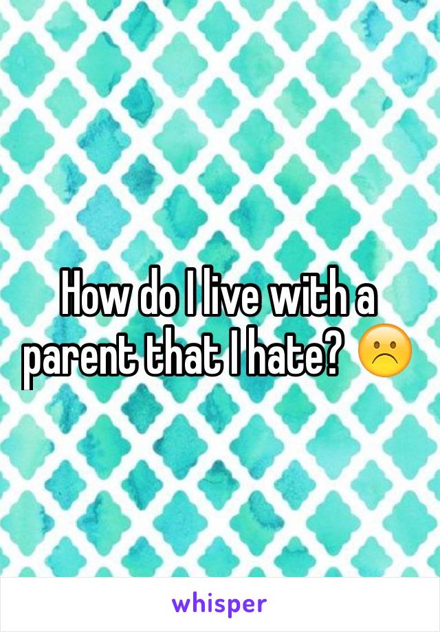 How do I live with a parent that I hate? ☹️