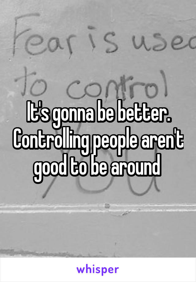 It's gonna be better. Controlling people aren't good to be around 