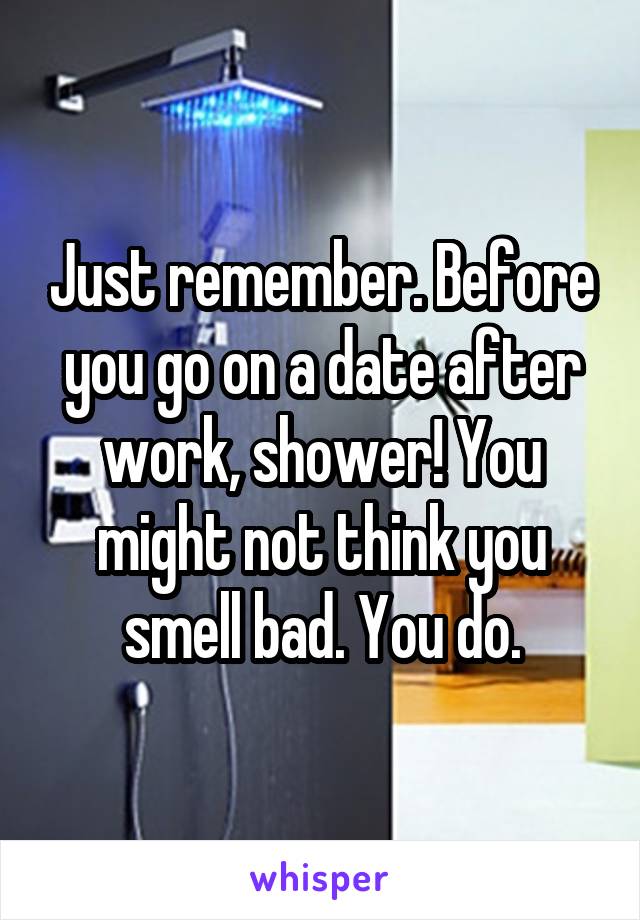 Just remember. Before you go on a date after work, shower! You might not think you smell bad. You do.