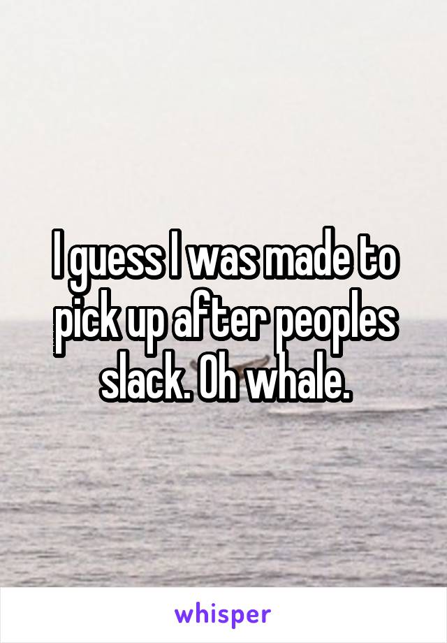 I guess I was made to pick up after peoples slack. Oh whale.