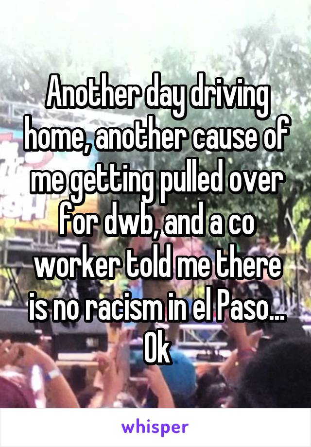 Another day driving home, another cause of me getting pulled over for dwb, and a co worker told me there is no racism in el Paso... Ok