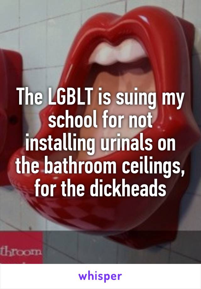 The LGBLT is suing my school for not installing urinals on the bathroom ceilings, for the dickheads