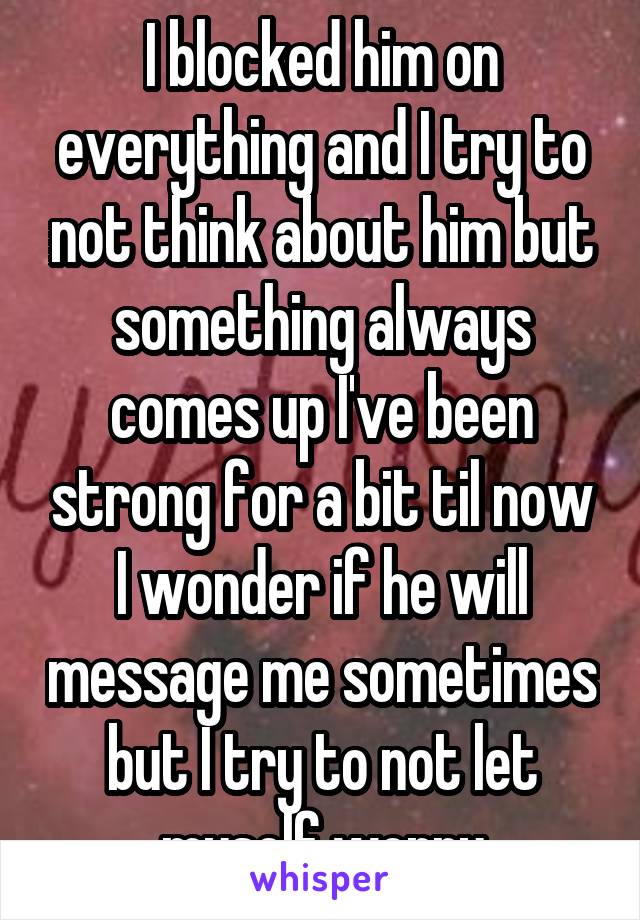 I blocked him on everything and I try to not think about him but something always comes up I've been strong for a bit til now I wonder if he will message me sometimes but I try to not let myself worry