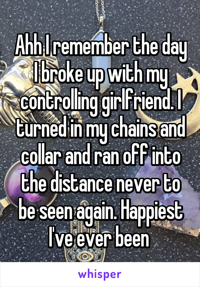 Ahh I remember the day I broke up with my controlling girlfriend. I turned in my chains and collar and ran off into the distance never to be seen again. Happiest I've ever been 