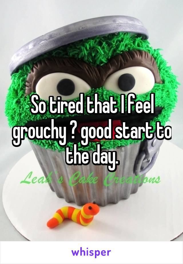 So tired that I feel grouchy 😐 good start to the day.