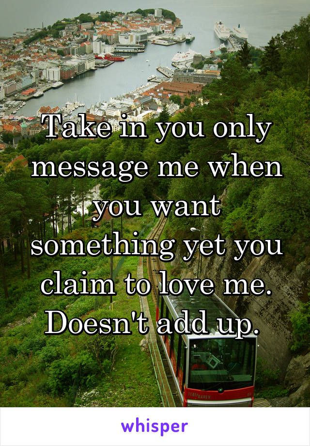 Take in you only message me when you want something yet you claim to love me. Doesn't add up. 