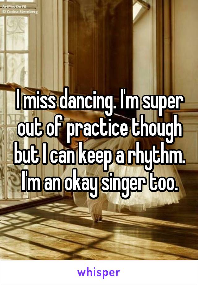 I miss dancing. I'm super out of practice though but I can keep a rhythm. I'm an okay singer too.