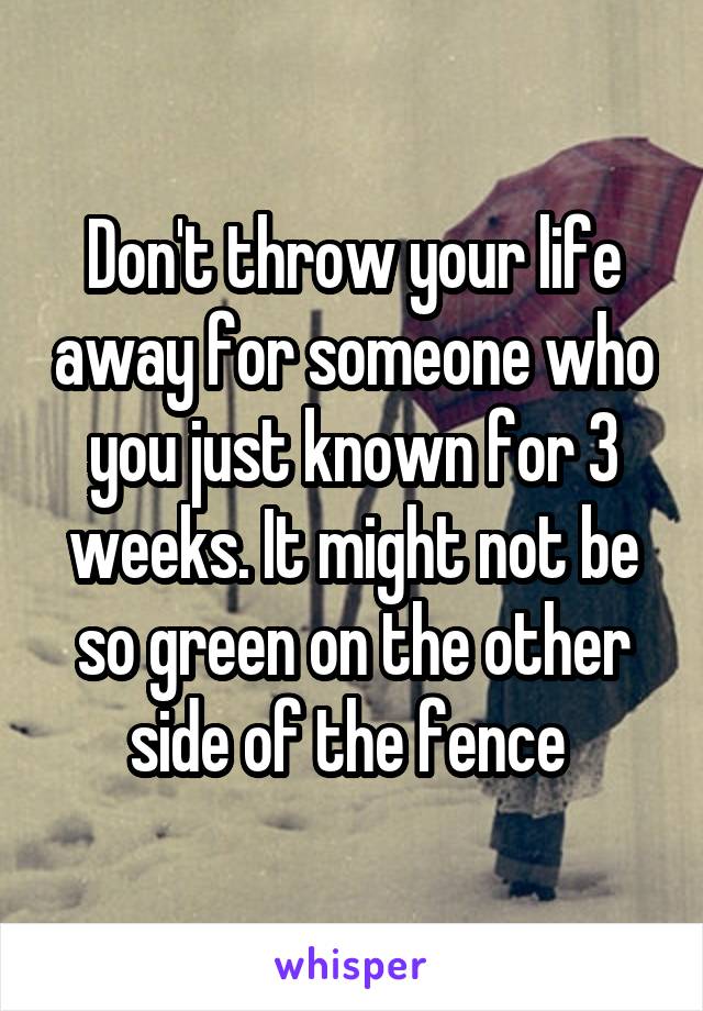 Don't throw your life away for someone who you just known for 3 weeks. It might not be so green on the other side of the fence 