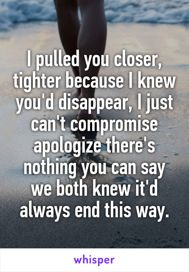 I pulled you closer, tighter because I knew you'd disappear, I just can't compromise apologize there's nothing you can say we both knew it'd always end this way.