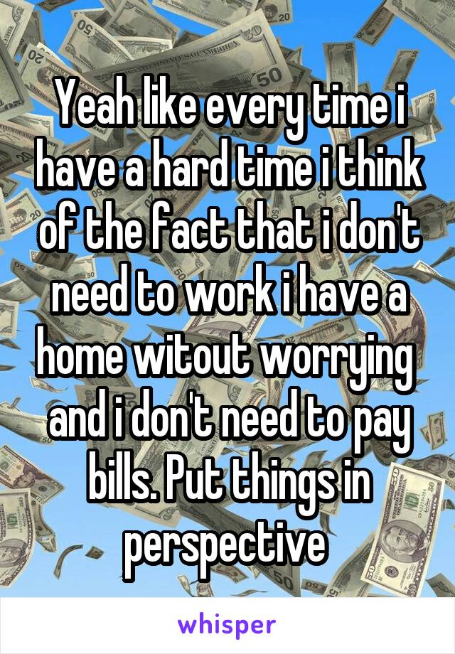Yeah like every time i have a hard time i think of the fact that i don't need to work i have a home witout worrying  and i don't need to pay bills. Put things in perspective 